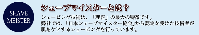 シェーブマイスターとは？シェービング技術は、「理容」の最大の特徴です。弊社では、｢日本シェーブマイスター協会｣から認定を受けた技術者が肌をケアするシェービングを行っています。