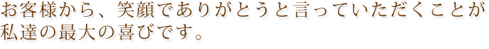 お客様から笑顔でありがとうと言っていただくこと私たちの最大の喜びです。