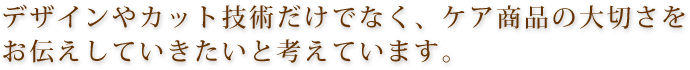 デザインやカット技術だけでなく、ケア商品の大切さをお伝えしていきたいと考えています。